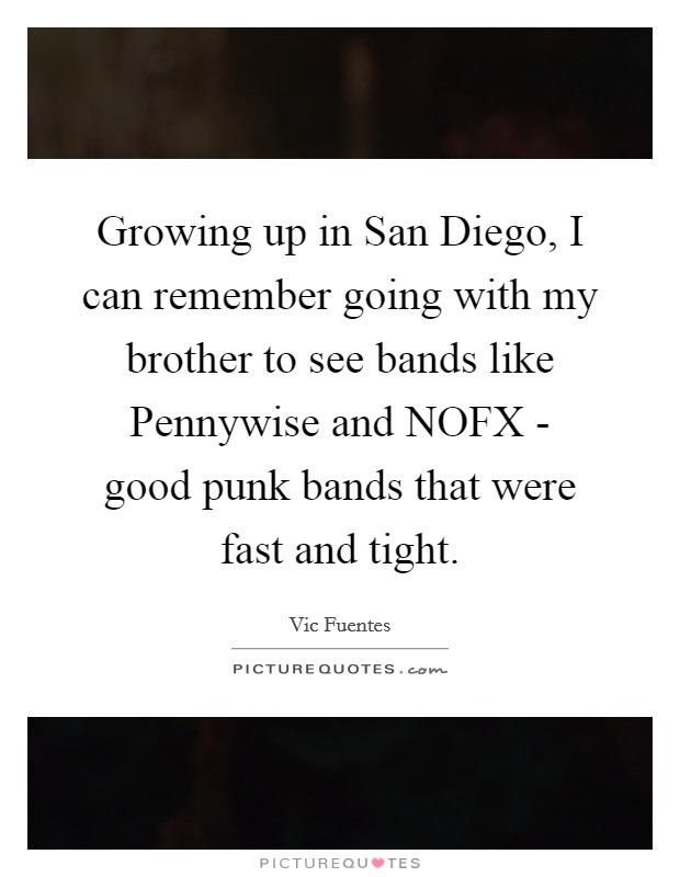 Growing up in San Diego, I can remember going with my brother to see bands like Pennywise and NOFX - good punk bands that were fast and tight. Picture Quote #1