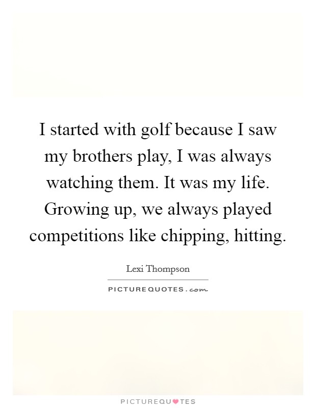 I started with golf because I saw my brothers play, I was always watching them. It was my life. Growing up, we always played competitions like chipping, hitting. Picture Quote #1