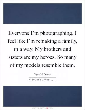 Everyone I’m photographing, I feel like I’m remaking a family, in a way. My brothers and sisters are my heroes. So many of my models resemble them Picture Quote #1