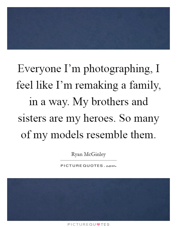 Everyone I'm photographing, I feel like I'm remaking a family, in a way. My brothers and sisters are my heroes. So many of my models resemble them. Picture Quote #1