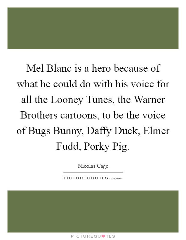 Mel Blanc is a hero because of what he could do with his voice for all the Looney Tunes, the Warner Brothers cartoons, to be the voice of Bugs Bunny, Daffy Duck, Elmer Fudd, Porky Pig. Picture Quote #1