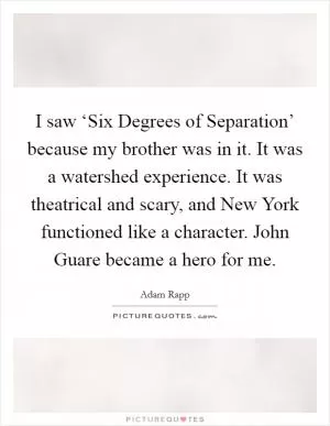 I saw ‘Six Degrees of Separation’ because my brother was in it. It was a watershed experience. It was theatrical and scary, and New York functioned like a character. John Guare became a hero for me Picture Quote #1