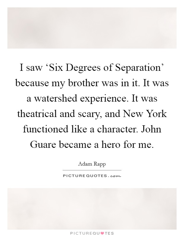 I saw ‘Six Degrees of Separation' because my brother was in it. It was a watershed experience. It was theatrical and scary, and New York functioned like a character. John Guare became a hero for me. Picture Quote #1