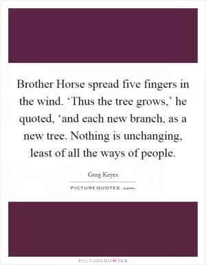 Brother Horse spread five fingers in the wind. ‘Thus the tree grows,’ he quoted, ‘and each new branch, as a new tree. Nothing is unchanging, least of all the ways of people Picture Quote #1