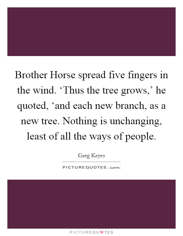 Brother Horse spread five fingers in the wind. ‘Thus the tree grows,' he quoted, ‘and each new branch, as a new tree. Nothing is unchanging, least of all the ways of people. Picture Quote #1