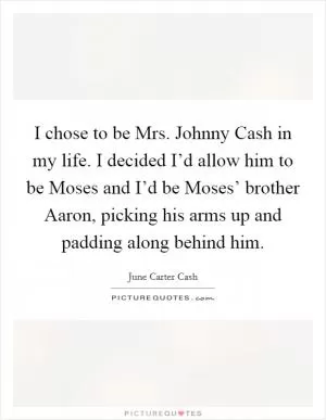 I chose to be Mrs. Johnny Cash in my life. I decided I’d allow him to be Moses and I’d be Moses’ brother Aaron, picking his arms up and padding along behind him Picture Quote #1