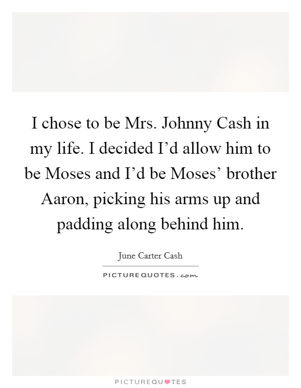 I chose to be Mrs. Johnny Cash in my life. I decided I'd allow him to be Moses and I'd be Moses' brother Aaron, picking his arms up and padding along behind him. Picture Quote #1