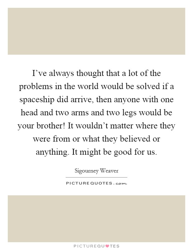 I've always thought that a lot of the problems in the world would be solved if a spaceship did arrive, then anyone with one head and two arms and two legs would be your brother! It wouldn't matter where they were from or what they believed or anything. It might be good for us. Picture Quote #1