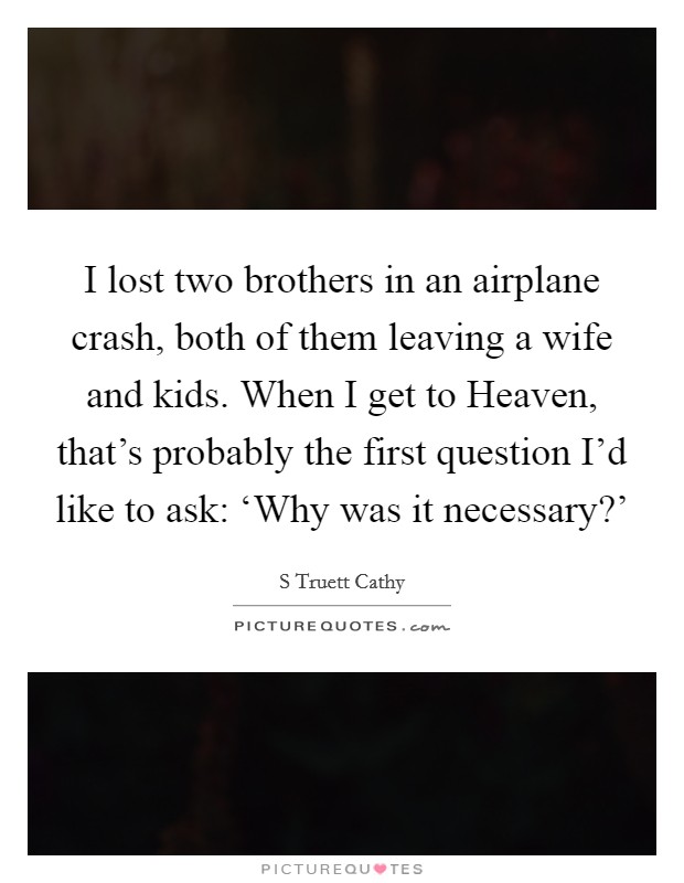 I lost two brothers in an airplane crash, both of them leaving a wife and kids. When I get to Heaven, that's probably the first question I'd like to ask: ‘Why was it necessary?' Picture Quote #1