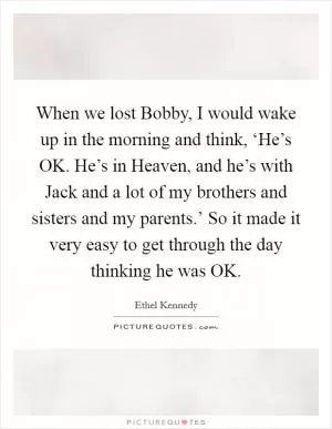 When we lost Bobby, I would wake up in the morning and think, ‘He’s OK. He’s in Heaven, and he’s with Jack and a lot of my brothers and sisters and my parents.’ So it made it very easy to get through the day thinking he was OK Picture Quote #1