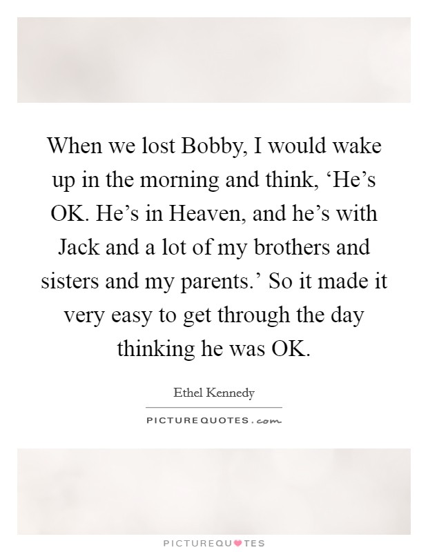 When we lost Bobby, I would wake up in the morning and think, ‘He's OK. He's in Heaven, and he's with Jack and a lot of my brothers and sisters and my parents.' So it made it very easy to get through the day thinking he was OK. Picture Quote #1
