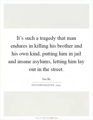 It’s such a tragedy that man endures in killing his brother and his own kind, putting him in jail and insane asylums, letting him lay out in the street Picture Quote #1