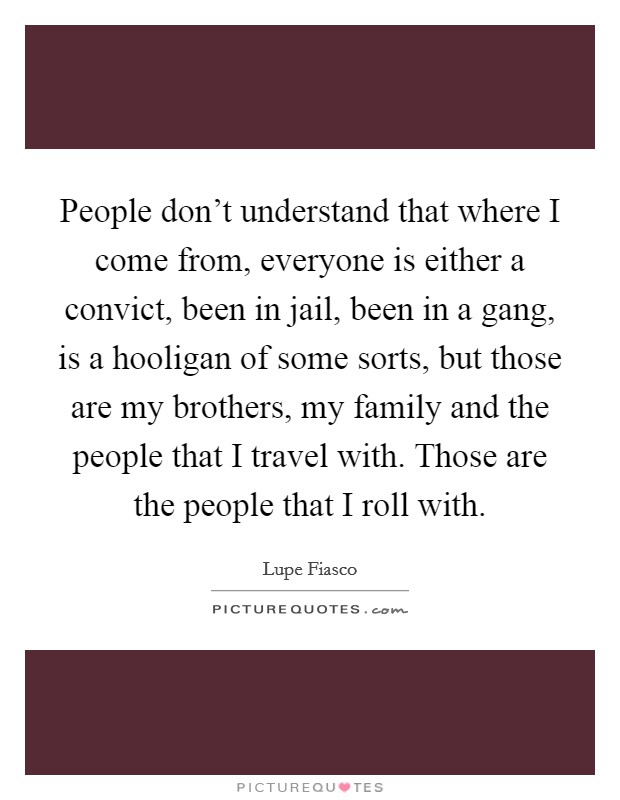 People don't understand that where I come from, everyone is either a convict, been in jail, been in a gang, is a hooligan of some sorts, but those are my brothers, my family and the people that I travel with. Those are the people that I roll with. Picture Quote #1