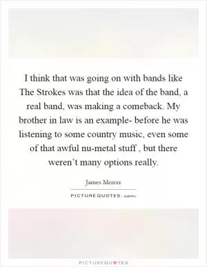 I think that was going on with bands like The Strokes was that the idea of the band, a real band, was making a comeback. My brother in law is an example- before he was listening to some country music, even some of that awful nu-metal stuff , but there weren’t many options really Picture Quote #1