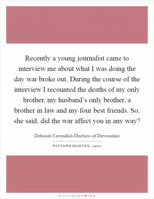 Recently a young journalist came to interview me about what I was doing the day war broke out. During the course of the interview I recounted the deaths of my only brother, my husband’s only brother, a brother in law and my four best friends. So, she said, did the war affect you in any way? Picture Quote #1