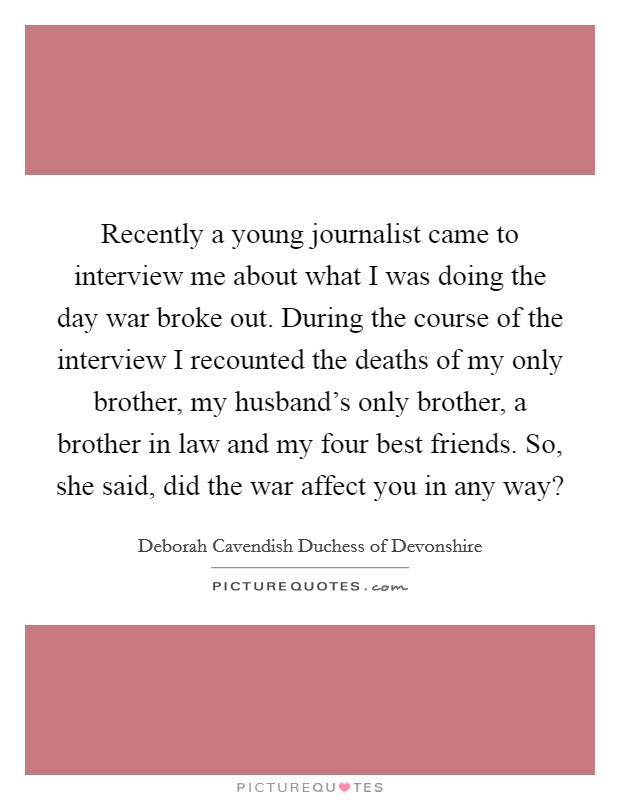 Recently a young journalist came to interview me about what I was doing the day war broke out. During the course of the interview I recounted the deaths of my only brother, my husband's only brother, a brother in law and my four best friends. So, she said, did the war affect you in any way? Picture Quote #1