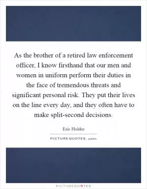 As the brother of a retired law enforcement officer, I know firsthand that our men and women in uniform perform their duties in the face of tremendous threats and significant personal risk. They put their lives on the line every day, and they often have to make split-second decisions Picture Quote #1