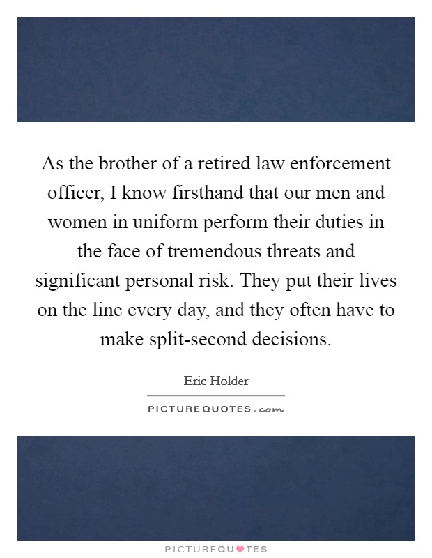 As the brother of a retired law enforcement officer, I know firsthand that our men and women in uniform perform their duties in the face of tremendous threats and significant personal risk. They put their lives on the line every day, and they often have to make split-second decisions. Picture Quote #1