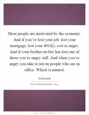 Most people are motivated by the economy. And if you’ve lost your job, lost your mortgage, lost your 401(k), you’re angry. And if your brother-in-law has lost one of those you’re angry still. And when you’re angry you take it out on people who are in office. Which is natural Picture Quote #1