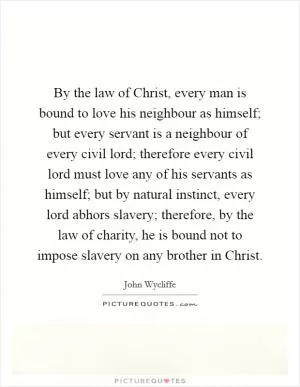By the law of Christ, every man is bound to love his neighbour as himself; but every servant is a neighbour of every civil lord; therefore every civil lord must love any of his servants as himself; but by natural instinct, every lord abhors slavery; therefore, by the law of charity, he is bound not to impose slavery on any brother in Christ Picture Quote #1