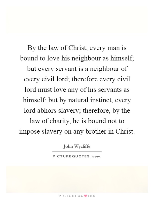 By the law of Christ, every man is bound to love his neighbour as himself; but every servant is a neighbour of every civil lord; therefore every civil lord must love any of his servants as himself; but by natural instinct, every lord abhors slavery; therefore, by the law of charity, he is bound not to impose slavery on any brother in Christ. Picture Quote #1