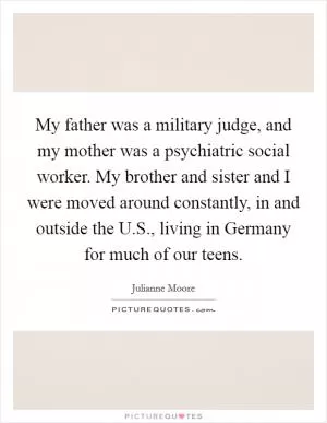 My father was a military judge, and my mother was a psychiatric social worker. My brother and sister and I were moved around constantly, in and outside the U.S., living in Germany for much of our teens Picture Quote #1