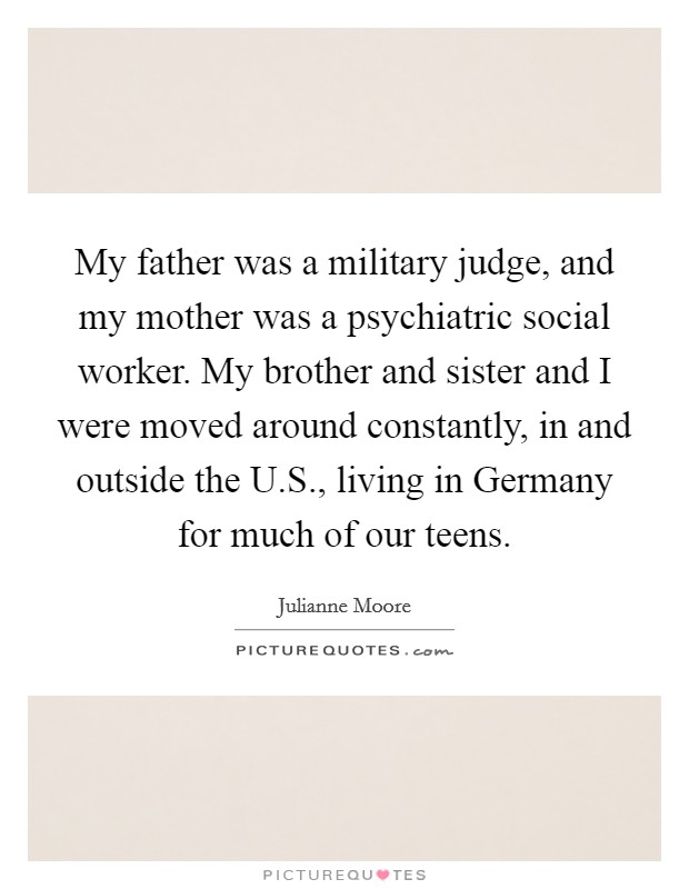 My father was a military judge, and my mother was a psychiatric social worker. My brother and sister and I were moved around constantly, in and outside the U.S., living in Germany for much of our teens. Picture Quote #1