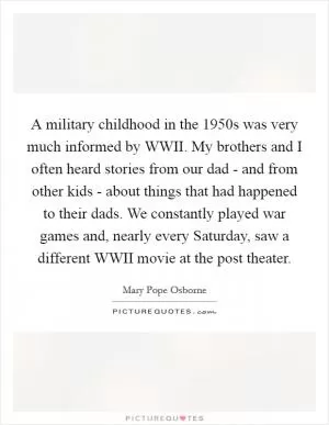 A military childhood in the 1950s was very much informed by WWII. My brothers and I often heard stories from our dad - and from other kids - about things that had happened to their dads. We constantly played war games and, nearly every Saturday, saw a different WWII movie at the post theater Picture Quote #1