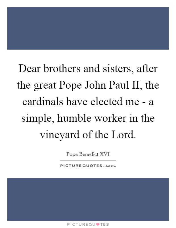 Dear brothers and sisters, after the great Pope John Paul II, the cardinals have elected me - a simple, humble worker in the vineyard of the Lord. Picture Quote #1