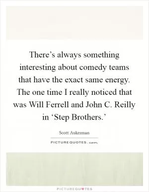 There’s always something interesting about comedy teams that have the exact same energy. The one time I really noticed that was Will Ferrell and John C. Reilly in ‘Step Brothers.’ Picture Quote #1