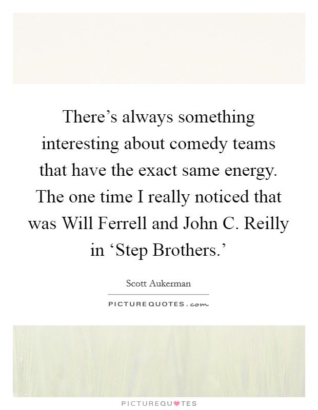 There's always something interesting about comedy teams that have the exact same energy. The one time I really noticed that was Will Ferrell and John C. Reilly in ‘Step Brothers.' Picture Quote #1