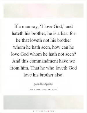 If a man say, ‘I love God,’ and hateth his brother, he is a liar: for he that loveth not his brother whom he hath seen, how can he love God whom he hath not seen? And this commandment have we from him, That he who loveth God love his brother also Picture Quote #1