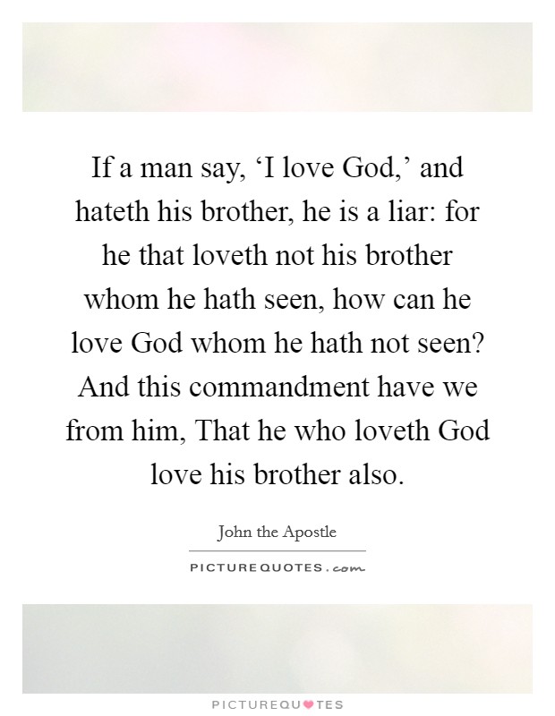 If a man say, ‘I love God,' and hateth his brother, he is a liar: for he that loveth not his brother whom he hath seen, how can he love God whom he hath not seen? And this commandment have we from him, That he who loveth God love his brother also. Picture Quote #1