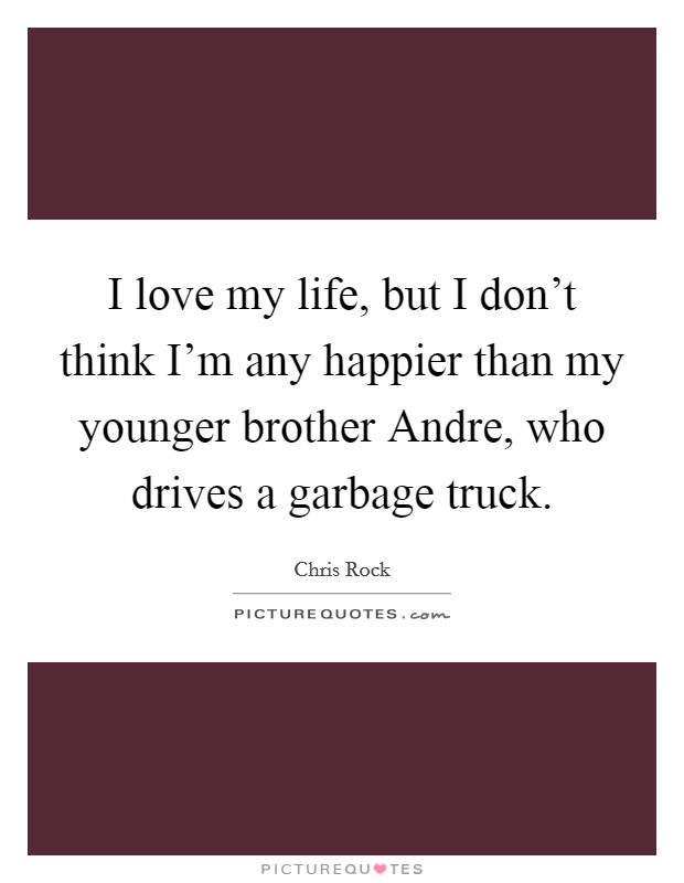 I love my life, but I don't think I'm any happier than my younger brother Andre, who drives a garbage truck. Picture Quote #1