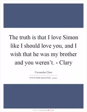 The truth is that I love Simon like I should love you, and I wish that he was my brother and you weren’t. - Clary Picture Quote #1