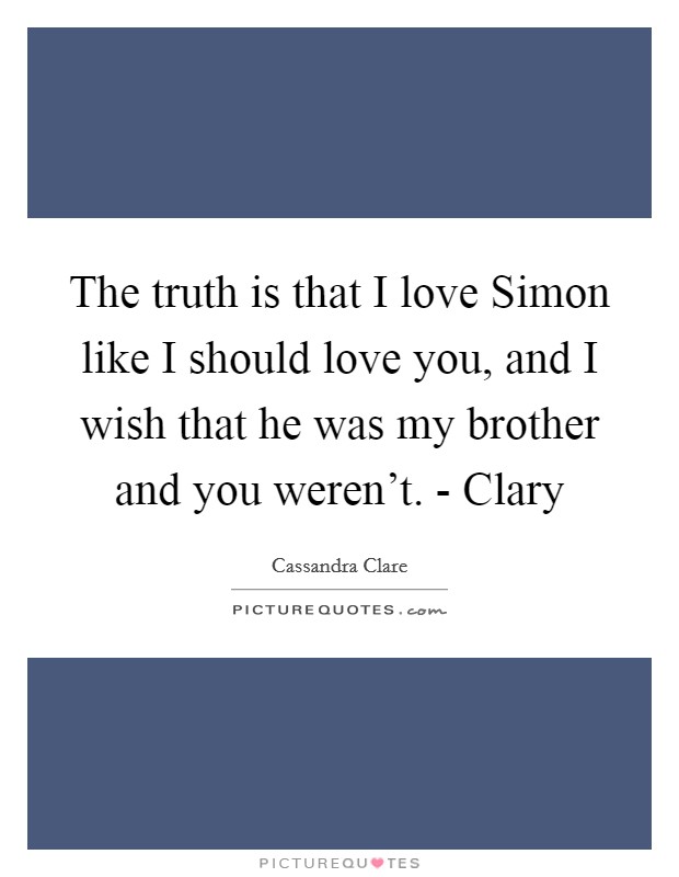 The truth is that I love Simon like I should love you, and I wish that he was my brother and you weren't. - Clary Picture Quote #1