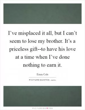 I’ve misplaced it all, but I can’t seem to lose my brother. It’s a priceless gift--to have his love at a time when I’ve done nothing to earn it Picture Quote #1