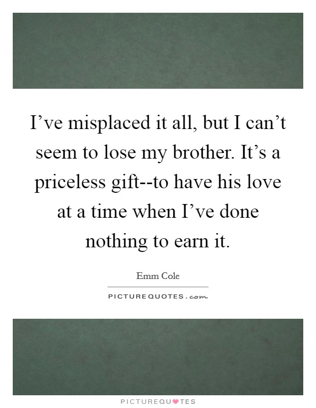 I've misplaced it all, but I can't seem to lose my brother. It's a priceless gift--to have his love at a time when I've done nothing to earn it. Picture Quote #1