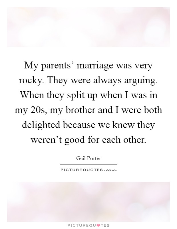 My parents' marriage was very rocky. They were always arguing. When they split up when I was in my 20s, my brother and I were both delighted because we knew they weren't good for each other. Picture Quote #1