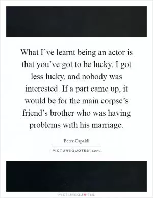 What I’ve learnt being an actor is that you’ve got to be lucky. I got less lucky, and nobody was interested. If a part came up, it would be for the main corpse’s friend’s brother who was having problems with his marriage Picture Quote #1