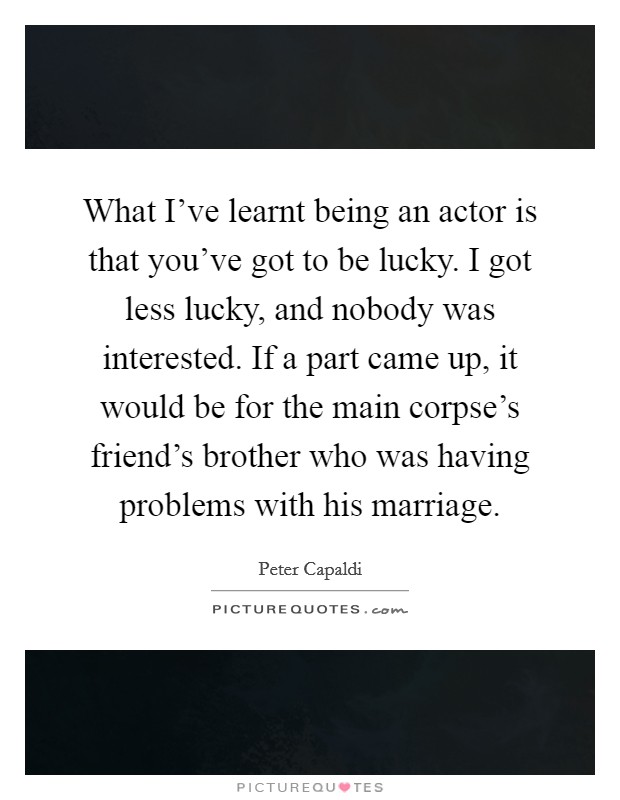 What I've learnt being an actor is that you've got to be lucky. I got less lucky, and nobody was interested. If a part came up, it would be for the main corpse's friend's brother who was having problems with his marriage. Picture Quote #1