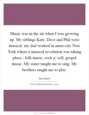 Music was in the air when I was growing up. My siblings Katy, Dave and Phil were musical; my dad worked in inner-city New York where a musical revolution was taking place - folk music, rock n’ roll, gospel music. My sister taught me to sing. My brothers taught me to play Picture Quote #1