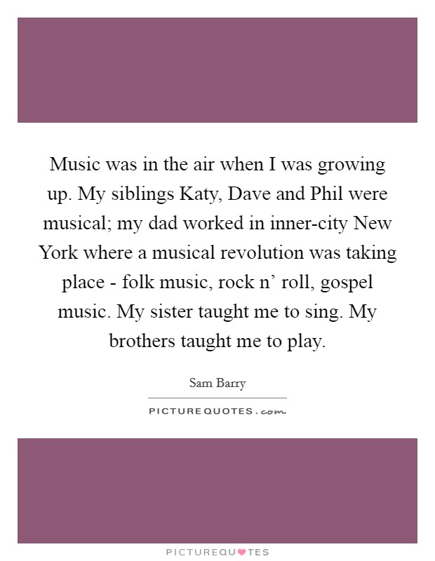 Music was in the air when I was growing up. My siblings Katy, Dave and Phil were musical; my dad worked in inner-city New York where a musical revolution was taking place - folk music, rock n' roll, gospel music. My sister taught me to sing. My brothers taught me to play. Picture Quote #1
