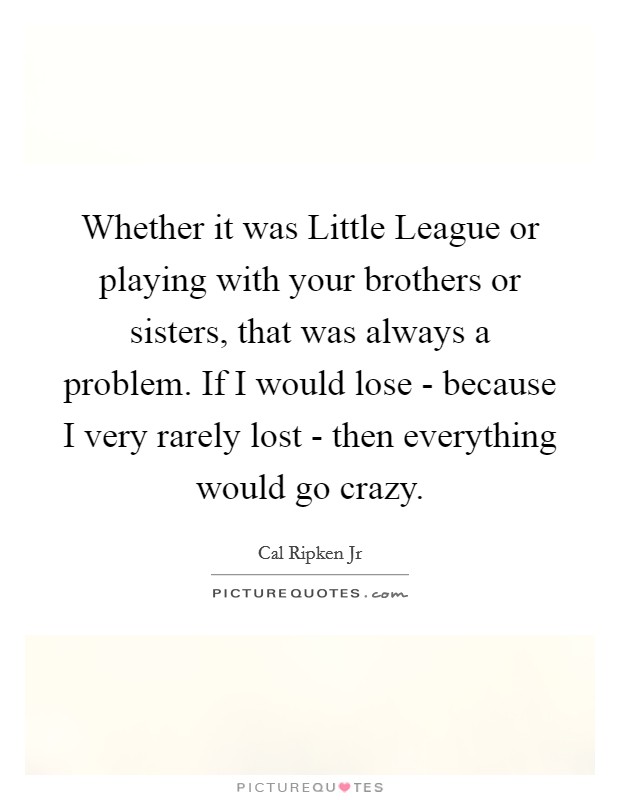 Whether it was Little League or playing with your brothers or sisters, that was always a problem. If I would lose - because I very rarely lost - then everything would go crazy. Picture Quote #1