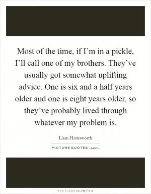 Most of the time, if I’m in a pickle, I’ll call one of my brothers. They’ve usually got somewhat uplifting advice. One is six and a half years older and one is eight years older, so they’ve probably lived through whatever my problem is Picture Quote #1