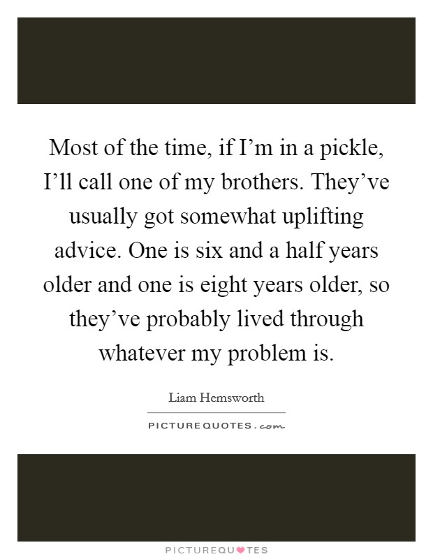 Most of the time, if I'm in a pickle, I'll call one of my brothers. They've usually got somewhat uplifting advice. One is six and a half years older and one is eight years older, so they've probably lived through whatever my problem is. Picture Quote #1