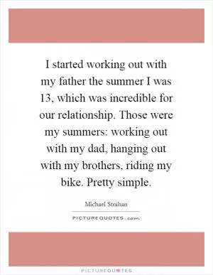 I started working out with my father the summer I was 13, which was incredible for our relationship. Those were my summers: working out with my dad, hanging out with my brothers, riding my bike. Pretty simple Picture Quote #1