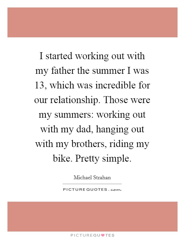 I started working out with my father the summer I was 13, which was incredible for our relationship. Those were my summers: working out with my dad, hanging out with my brothers, riding my bike. Pretty simple. Picture Quote #1