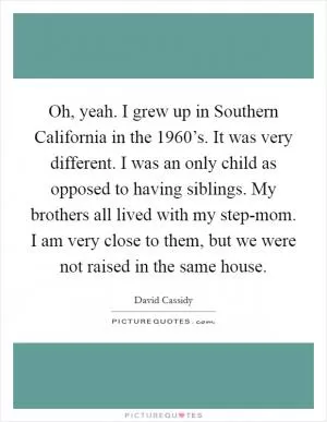 Oh, yeah. I grew up in Southern California in the 1960’s. It was very different. I was an only child as opposed to having siblings. My brothers all lived with my step-mom. I am very close to them, but we were not raised in the same house Picture Quote #1