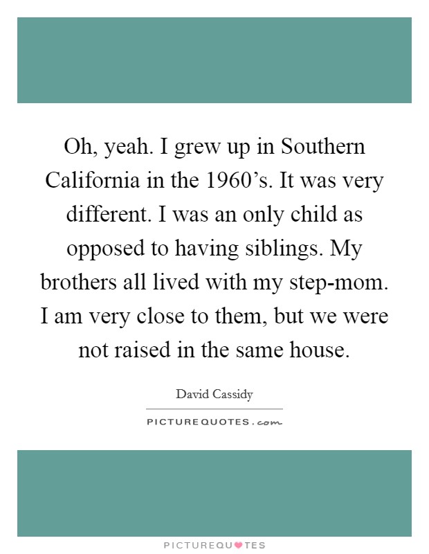 Oh, yeah. I grew up in Southern California in the 1960's. It was very different. I was an only child as opposed to having siblings. My brothers all lived with my step-mom. I am very close to them, but we were not raised in the same house. Picture Quote #1